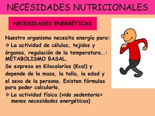 NECESIDADES NUTRICIONALES
Nuestro organismo necesita energía para:
 La actividad de células, tejidos y
órganos, regulación de la temperatura..:
METABOLISMO BASAL.
Se expresa en Kilocalorías (Kcal) y
depende de la masa, la talla, la edad y
el sexo de la persona. Existen fórmulas
para poder calcularlo.
 La actividad física (vida sedentaria=
menos necesidades energéticas)
NECESIDADES ENERGÉTICAS
 