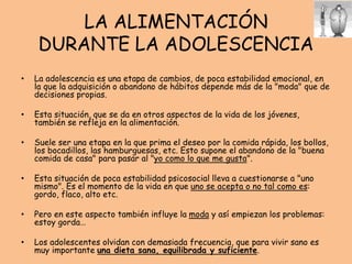 LA ALIMENTACIÓN
DURANTE LA ADOLESCENCIA
• La adolescencia es una etapa de cambios, de poca estabilidad emocional, en
la que la adquisición o abandono de hábitos depende más de la "moda" que de
decisiones propias.
• Esta situación, que se da en otros aspectos de la vida de los jóvenes,
también se refleja en la alimentación.
• Suele ser una etapa en la que prima el deseo por la comida rápida, los bollos,
los bocadillos, las hamburguesas, etc. Esto supone el abandono de la "buena
comida de casa" para pasar al "yo como lo que me gusta".
• Esta situación de poca estabilidad psicosocial lleva a cuestionarse a "uno
mismo". Es el momento de la vida en que uno se acepta o no tal como es:
gordo, flaco, alto etc.
• Pero en este aspecto también influye la moda y así empiezan los problemas:
estoy gorda…
• Los adolescentes olvidan con demasiada frecuencia, que para vivir sano es
muy importante una dieta sana, equilibrada y suficiente.
 