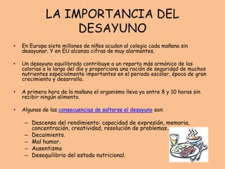LA IMPORTANCIA DEL
DESAYUNO
• En Europa siete millones de niños acuden al colegio cada mañana sin
desayunar. Y en EU alcanza cifras de muy alarmantes.
• Un desayuno equilibrado contribuye a un reparto más armónico de las
calorías a lo largo del día y proporciona una ración de seguridad de muchos
nutrientes especialmente importantes en el periodo escolar, época de gran
crecimiento y desarrollo.
• A primera hora de la mañana el organismo lleva ya entre 8 y 10 horas sin
recibir ningún alimento.
• Algunas de las consecuencias de saltarse el desayuno son:
– Descenso del rendimiento: capacidad de expresión, memoria,
concentración, creatividad, resolución de problemas…
– Decaimiento.
– Mal humor.
– Ausentismo
– Desequilibrio del estado nutricional.
 