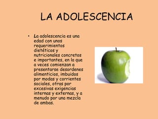 LA ADOLESCENCIA
• La adolescencia es una
edad con unos
requerimientos
dietéticos y
nutricionales concretos
e importantes, en la que
a veces comienzan a
presentarse desordenes
alimenticios, imbuidos
por modas y corrientes
sociales, otras por
excesivas exigencias
internas y externas, y a
menudo por una mezcla
de ambas.
 