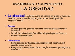 TRASTORNOS DE LA ALIMENTACIÓN:
LA OBESIDAD
• La obesidad se define como un exceso de grasa o, lo que es
lo mismo, un exceso de tejido graso sobre la composición
corporal normal.
• Causas:
– La predisposición genética en cuanto a distribución y número de
adipocitos.
– Los hábitos alimentarios (bocadillos, desprecio por las frutas…).
– Falta de actividad física.
• Consecuencias:
– Complicaciones cardiovasculares, respiratorias, hepáticas, del
aparato locomotor, etc.
– Riesgo a otras situaciones: cáncer, cirugía, problemas psicológicos y
sociales etc.
 