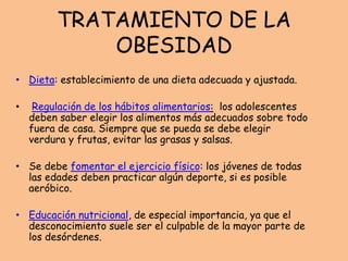 TRATAMIENTO DE LA
OBESIDAD
• Dieta: establecimiento de una dieta adecuada y ajustada.
• Regulación de los hábitos alimentarios: los adolescentes
deben saber elegir los alimentos más adecuados sobre todo
fuera de casa. Siempre que se pueda se debe elegir
verdura y frutas, evitar las grasas y salsas.
• Se debe fomentar el ejercicio físico: los jóvenes de todas
las edades deben practicar algún deporte, si es posible
aeróbico.
• Educación nutricional, de especial importancia, ya que el
desconocimiento suele ser el culpable de la mayor parte de
los desórdenes.
 