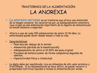 TRASTORNOS DE LA ALIMENTACIÓN:
LA ANOREXIA
• La anorexia nerviosa es un trastorno que ofrece una distorsión
de la imagen corporal. Se caracteriza por un adelgazamiento voluntario
cuyo origen es una disminución importante de la ingesta de alimentos por
un miedo obsesivo a engordar.
• Afecta a uno de cada 100 adolescentes de entre 12-18 años. La
enfermedad puede durar desde meses a toda la vida.
• Características:
– Peso muy por debajo de lo normal.
– Amenorrea (pérdida de la menstruación).
– Adelgazamiento de entre el 10-50% del peso original.
– Procesos de bulimia (comer de forma compulsiva) seguidos de
vómitos.
– Hiperactividad física e intelectual.
• La dieta debe ser equilibrada, rica en alimentos de alto valor proteico y
fraccionada. Si la realimentación se hace difícil, se puede recurrir a
preparados nutritivos líquidos e incluso la alimentación por sonda.
 