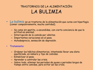 TRASTORNOS DE LA ALIMENTACIÓN:
LA BULIMIA
• La bulimia es un trastorno de la alimentación que cursa con hiperfagia
(comer compulsivamente, mucha cantidad).
– Se come sin apetito, a escondidas, con cierta conciencia de que la
actitud es anormal.
– Interrupción de la comida por vómitos.
– Importantes variaciones en el peso.
– Autodesprecio, sensación de depresión.
• Tratamiento:
– Ordenar los hábitos alimentarios, intentando llevar una dieta
equilibrada, en número y tipo de comidas.
– Estabilizar el peso.
– Aprender a controlar las crisis.
– Sobre todo, eliminar los periodos de ayuno o periodos largos de
tiempo entre comidas, para evitar así las crisis.
 