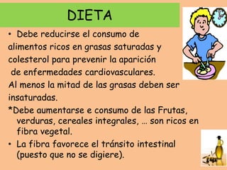 DIETA
• Debe reducirse el consumo de
alimentos ricos en grasas saturadas y
colesterol para prevenir la aparición
de enfermedades cardiovasculares.
Al menos la mitad de las grasas deben ser
insaturadas.
*Debe aumentarse e consumo de las Frutas,
verduras, cereales integrales, … son ricos en
fibra vegetal.
• La fibra favorece el tránsito intestinal
(puesto que no se digiere).
 