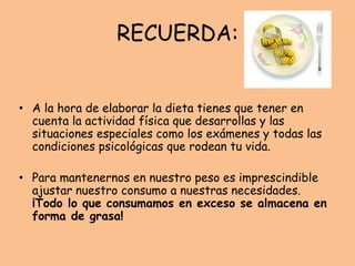 RECUERDA:
• A la hora de elaborar la dieta tienes que tener en
cuenta la actividad física que desarrollas y las
situaciones especiales como los exámenes y todas las
condiciones psicológicas que rodean tu vida.
• Para mantenernos en nuestro peso es imprescindible
ajustar nuestro consumo a nuestras necesidades.
¡Todo lo que consumamos en exceso se almacena en
forma de grasa!
 