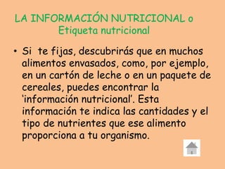 LA INFORMACIÓN NUTRICIONAL o
Etiqueta nutricional
• Si te fijas, descubrirás que en muchos
alimentos envasados, como, por ejemplo,
en un cartón de leche o en un paquete de
cereales, puedes encontrar la
‘información nutricional’. Esta
información te indica las cantidades y el
tipo de nutrientes que ese alimento
proporciona a tu organismo.
 