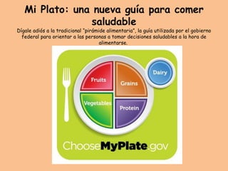 Mi Plato: una nueva guía para comer
saludable
Dígale adiós a la tradicional “pirámide alimentaria”, la guía utilizada por el gobierno
federal para orientar a las personas a tomar decisiones saludables a la hora de
alimentarse.
 