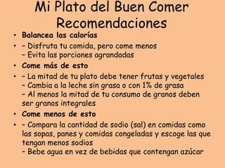 Mi Plato del Buen Comer
Recomendaciones
• Balancea las calorías
• – Disfruta tu comida, pero come menos
– Evita las porciones agrandadas
• Come más de esto
• – La mitad de tu plato debe tener frutas y vegetales
– Cambia a la leche sin grasa o con 1% de grasa
– Al menos la mitad de tu consumo de granos deben
ser granos integrales
• Come menos de esto
• – Compara la cantidad de sodio (sal) en comidas como
las sopas, panes y comidas congeladas y escoge las que
tengan menos sodios
– Bebe agua en vez de bebidas que contengan azúcar
 