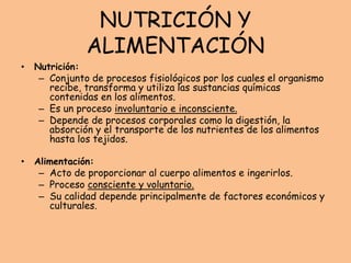 NUTRICIÓN Y
ALIMENTACIÓN
• Nutrición:
– Conjunto de procesos fisiológicos por los cuales el organismo
recibe, transforma y utiliza las sustancias químicas
contenidas en los alimentos.
– Es un proceso involuntario e inconsciente.
– Depende de procesos corporales como la digestión, la
absorción y el transporte de los nutrientes de los alimentos
hasta los tejidos.
• Alimentación:
– Acto de proporcionar al cuerpo alimentos e ingerirlos.
– Proceso consciente y voluntario.
– Su calidad depende principalmente de factores económicos y
culturales.
 
