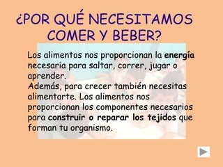 ¿POR QUÉ NECESITAMOS
COMER Y BEBER?
Los alimentos nos proporcionan la energía
necesaria para saltar, correr, jugar o
aprender.
Además, para crecer también necesitas
alimentarte. Los alimentos nos
proporcionan los componentes necesarios
para construir o reparar los tejidos que
forman tu organismo.
 