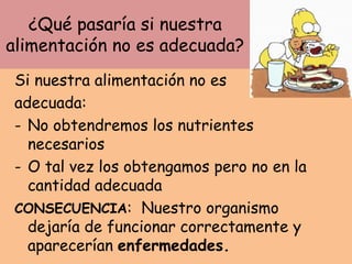 ¿Qué pasaría si nuestra
alimentación no es adecuada?
Si nuestra alimentación no es
adecuada:
- No obtendremos los nutrientes
necesarios
- O tal vez los obtengamos pero no en la
cantidad adecuada
CONSECUENCIA: Nuestro organismo
dejaría de funcionar correctamente y
aparecerían enfermedades.
 