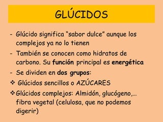 GLÚCIDOS Glúcido significa “sabor dulce” aunque los complejos ya no lo tienen También se conocen como hidratos de carbono. Su  función  principal es  energética Se dividen en  dos grupos : Glúcidos sencillos o AZÚCARES Glúcidos complejos: Almidón, glucógeno,… fibra vegetal (celulosa, que no podemos digerir) 