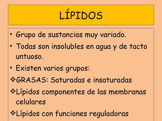 LÍPIDOS Grupo de sustancias muy variado. Todas son insolubles en agua y de tacto untuoso. Existen varios grupos: GRASAS: Saturadas e insaturadas Lípidos componentes de las membranas celulares Lípidos con funciones reguladoras 