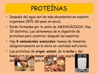 PROTEÍNAS Después del agua son las más abundantes en nuestro organismo (50% del peso en seco). Están formadas por la unión de AMINOÁCIDOS. Hay 20 distintos. Los obtenemos de la digestión de proteínas para construir después las nuestras. Hay  8 aminoácidos esenciales : hemos de tomarlos obligatoriamente en la dieta en cantidad suficiente. Las proteínas de  origen animal , de la  leche  y del  huevo  son las de  mayor calidad . Las vegetales son deficitarias en algún aminoácido. 