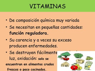 VITAMINAS De composición química muy variada Se necesitan en pequeñas cantidades:  función reguladora. Su carencia y a veces su exceso producen enfermedades.  Se destruyen fácilmente con el calor, luz, oxidación:  solo se encuentran en alimentos crudos frescos o poco cocinados. 