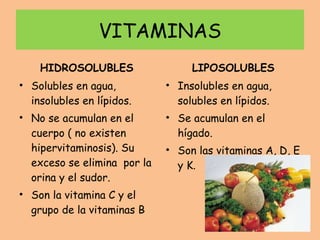 VITAMINAS HIDROSOLUBLES Solubles en agua, insolubles en lípidos. No se acumulan en el cuerpo ( no existen hipervitaminosis). Su exceso se elimina  por la orina y el sudor. Son la vitamina C y el grupo de la vitaminas B LIPOSOLUBLES Insolubles en agua, solubles en lípidos. Se acumulan en el hígado. Son las vitaminas A, D, E y K. 