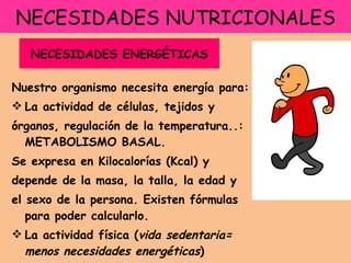 NECESIDADES NUTRICIONALES Nuestro organismo necesita energía para: La actividad de células, tejidos y  órganos, regulación de la temperatura..: METABOLISMO BASAL. Se expresa en Kilocalorías (Kcal) y  depende de la masa, la talla, la edad y el sexo de la persona. Existen fórmulas para poder calcularlo. La actividad física ( vida sedentaria= menos necesidades energéticas ) NECESIDADES ENERGÉTICAS 