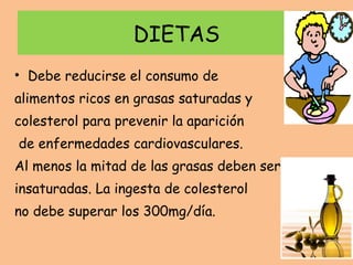 DIETAS Debe reducirse el consumo de  alimentos ricos en grasas saturadas y colesterol para prevenir la aparición de enfermedades cardiovasculares. Al menos la mitad de las grasas deben ser insaturadas. La ingesta de colesterol  no debe superar los 300mg/día. 