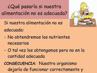 ¿Qué pasaría si nuestra alimentación no es adecuada? Si nuestra alimentación no es  adecuada: No obtendremos los nutrientes necesarios O tal vez los obtengamos pero no en la cantidad adecuada CONSECUENCIA :  Nuestro organismo dejaría de funcionar correctamente y aparecerían  enfermedades. 