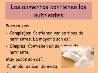 Los alimentos contienen los nutrientes Pueden ser: Complejos : Contienen varios tipos de nutrientes. La mayoría son así. Simples : Contienen un solo tipo de nutriente.  Muy pocos son así. Ejemplo: azúcar de mesa,  sal. 