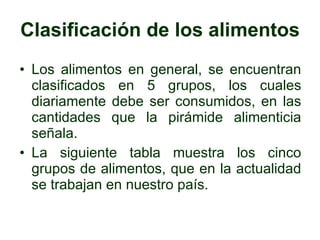 Clasificación de los alimentos Los alimentos en general, se encuentran clasificados en 5 grupos, los cuales diariamente debe ser consumidos, en las cantidades que la pirámide alimenticia señala. La siguiente tabla muestra los cinco grupos de alimentos, que en la actualidad se trabajan en nuestro país. 