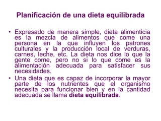 Planificación de una dieta equilibrada Expresado de manera simple, dieta alimenticia es la mezcla de alimentos que come una persona en la que influyen los patrones culturales y la producción local de verduras, carnes, leche, etc. La dieta nos dice lo que la gente come, pero no si lo que come es la alimentación adecuada para satisfacer sus necesidades. Una dieta que es capaz de incorporar la mayor parte de los nutrientes que el organismo necesita para funcionar bien y en la cantidad adecuada se llama  dieta equilibrada . 