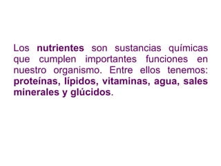Los  nutrientes  son sustancias químicas que cumplen importantes funciones en nuestro organismo. Entre ellos tenemos:  proteínas, lípidos, vitaminas, agua, sales minerales y glúcidos . 