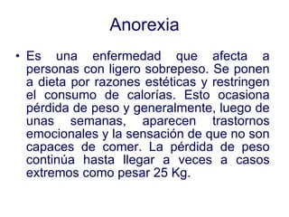 Anorexia Es una enfermedad que afecta a personas con ligero sobrepeso. Se ponen a dieta por razones estéticas y restringen el consumo de calorías. Esto ocasiona pérdida de peso y generalmente, luego de unas semanas, aparecen trastornos emocionales y la sensación de que no son capaces de comer. La pérdida de peso continúa hasta llegar a veces a casos extremos como pesar 25 Kg. 
