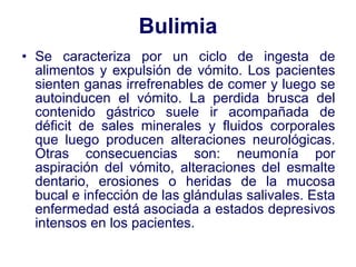 Bulimia Se caracteriza por un ciclo de ingesta de alimentos y expulsión de vómito. Los pacientes sienten ganas irrefrenables de comer y luego se autoinducen el vómito. La perdida brusca del contenido gástrico suele ir acompañada de déficit de sales minerales y fluidos corporales que luego producen alteraciones neurológicas. Otras consecuencias son: neumonía por aspiración del vómito, alteraciones del esmalte dentario, erosiones o heridas de la mucosa bucal e infección de las glándulas salivales. Esta enfermedad está asociada a estados depresivos intensos en los pacientes. 