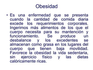 Obesidad Es una enfermedad que se presenta cuando la cantidad de comida diaria excede los requerimientos corporales. Ingerimos más alimentos de los que el cuerpo necesita para su mantención y funcionamiento. Se produce un desbalance y los excedentes se almacenan como grasa en los lugares del cuerpo que tienen baja movilidad. Favorece la obesidad la vida sedentaria, sin ejercicio físico y las dietas calóricamente ricas. 