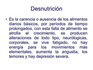 Desnutrición Es la carencia o ausencia de los alimentos diarios básicos, por períodos de tiempo prolongados, con esta falta de alimento se atrofia el crecimiento, se producen alteraciones de todo tipo, neurólogicas, corporales, se vive fatigado, no hay energía para los movimientos más elementales, aumenta la angustia, los temores y hay depresión severa. 