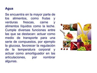 Agua Se encuentra en la mayor parte de los alimentos, como frutas y verduras frescas, carne y alimentos líquidos como la leche. Cumple diversas funciones entre las que se destacan: actuar como medio de transporte para una serie de compuestos, por ejemplo la glucosa, favorecer la regulación de la temperatura corporal y actuar como amortiguador en las articulaciones, por nombrar algunas. 