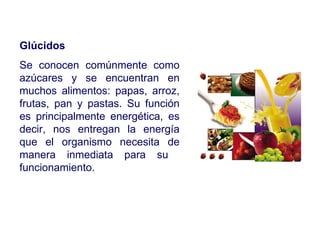Glúcidos Se conocen comúnmente como azúcares y se encuentran en muchos alimentos: papas, arroz, frutas, pan y pastas. Su función es principalmente energética, es decir, nos entregan la energía que el organismo necesita de manera inmediata para su  funcionamiento. 