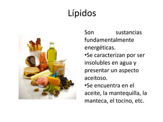 Lípidos
Son sustancias
fundamentalmente
energéticas.
•Se caracterizan por ser
insolubles en agua y
presentar un aspecto
aceitoso.
•Se encuentra en el
aceite, la mantequilla, la
manteca, el tocino, etc.
 