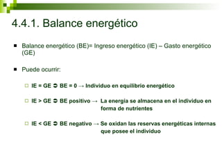 4.4.1. Balance energético Balance energético (BE)= Ingreso energético (IE) – Gasto energético (GE)  Puede ocurrir: IE = GE    BE = 0 -> Individuo en equilibrio energético IE > GE    BE positivo ->  La energía se almacena en el individuo en  forma de nutrientes IE < GE    BE negativo -> Se oxidan las reservas energéticas internas que posee el individuo 