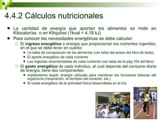 4.4.2 Cálculos nutricionales La cantidad de energía que aportan los alimentos se mide en Kilocalorías  o en Kilojulios (1kcal = 4,18 kJ) Para conocer las necesidades energéticas se debe calcular: El  ingreso energético  o energía que proporcionan los nutrientes ingeridos, en el que se debe tener en cuenta: La tabla de composición de los alimentos (ver tabla del anexo del libro de texto) El aporte energético de cada nutriente Las ingestas recomendadas de cada nutriente (ver tabla de la pág.104 del libro) El  gasto energético  de cada individuo, el cual depende del consumo diario de energía, tiene dos componentes:  metabolismo basal: energía utilizada para mantener las funciones básicas del organismo (respiración, el bombeo del corazón, etc.) El coste energético de la actividad física desarrollada en el día 
