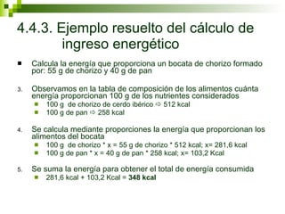 4.4.3. Ejemplo resuelto del cálculo de ingreso energético Calcula la energía que proporciona un bocata de chorizo formado por: 55 g de chorizo y 40 g de pan Observamos en la tabla de composición de los alimentos cuánta energía proporcionan 100 g de los nutrientes considerados 100 g  de chorizo de cerdo ibérico    512 kcal 100 g de pan    258 kcal Se calcula mediante proporciones la energía que proporcionan los alimentos del bocata 100 g  de chorizo * x = 55 g de chorizo * 512 kcal; x= 281,6 kcal 100 g de pan * x = 40 g de pan * 258 kcal; x= 103,2 Kcal Se suma la energía para obtener el total de energía consumida 281,6 kcal + 103,2 Kcal =  348 kcal 