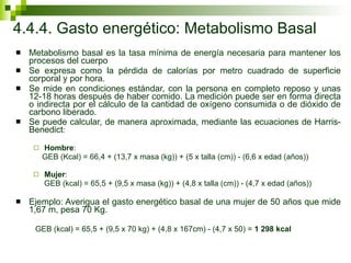 4.4.4. Gasto energético: Metabolismo Basal Metabolismo basal es la tasa mínima de energía necesaria para mantener los procesos del cuerpo Se expresa como la pérdida de calorías por metro cuadrado de superficie corporal y por hora.  Se mide en condiciones estándar, con la persona en completo reposo y unas 12-18 horas después de haber comido. La medición puede ser en forma directa o indirecta por el cálculo de la cantidad de oxígeno consumida o de dióxido de carbono liberado.  Se puede calcular, de manera aproximada, mediante las ecuaciones de Harris- Benedict : Hombre :  GEB (Kcal) = 66,4 + (13,7 x masa (kg)) + (5 x talla (cm)) - (6,6 x edad (años)) Mujer :  GEB (kcal) = 65,5 + (9,5 x masa (kg)) + (4,8 x talla (cm)) - (4,7 x edad (años))  Ejemplo: Averigua el gasto energético basal de una mujer de 50 años que mide 1,67 m, pesa 70 Kg.  GEB (kcal) = 65,5 + (9,5 x 70 kg) + (4,8 x 167cm) - (4,7 x 50) =  1 298 kcal 
