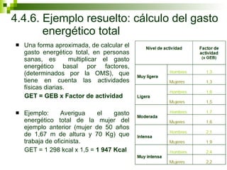 4.4.6. Ejemplo resuelto: cálculo del gasto energético total Una forma aproximada, de calcular el gasto energético total, en personas sanas, es  multiplicar el gasto energético basal por factores, (determinados por la OMS), que tiene en cuenta las actividades físicas diarias. GET = GEB x Factor de actividad Ejemplo: Averigua el gasto energético total de la mujer del ejemplo anterior (mujer de 50 años de 1,67 m de altura y 70 Kg) que trabaja de oficinista.  GET = 1 298 kcal x 1,5 =  1 947 Kcal 