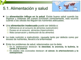 5.1. Alimentación y salud La  alimentación influye en la salud . Existe buena salud cuando los órganos y sistemas del cuerpo funcionan correctamente, esto ocurrirá cuando a las células les lleguen los nutrientes adecuados.  Una  alimentación inadecuada  puede ser debida a: Deficiencia en el consumo de alimentos (subnutrición) Exceso en el consumo  alimentos (hipernutrición)  Mala conservación y distribución de los alimentos La mala nutrición o malnutrición, causada tanto por defecto como por exceso de nutrientes, llevará a la enfermedad Entre los problemas de salud, relacionados con la dieta: En la adolescencia destacan:  la obesidad, la anorexia, la bulimia, la caries y la anemia .  En edades más avanzadas destacan:  el cáncer, la arteriosclerosis y la osteoporosis .  