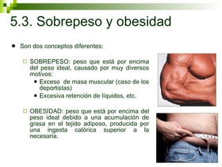 5.3. Sobrepeso y obesidad Son dos conceptos diferentes: SOBREPESO: peso que está por encima del peso ideal, causado por muy diversos motivos: Exceso  de masa muscular (caso de los deportistas) Excesiva retención de líquidos, etc.  OBESIDAD: peso que está por encima del peso ideal debido a una acumulación de grasa en el tejido adiposo, producida por una ingesta calórica superior a la necesaria. 