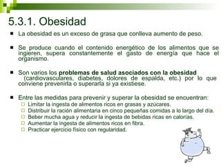 5.3.1. Obesidad La obesidad es un exceso de grasa que conlleva aumento de peso.  Se produce cuando el contenido energético de los alimentos que se ingieren, supera constantemente el gasto de energía que hace el organismo.  Son varios los  problemas de salud asociados con la obesidad   (cardiovasculares, diabetes, dolores de espalda, etc.) por lo que conviene prevenirla o superarla si ya existiese.  Entre las medidas para prevenir y superar la obesidad se encuentran:  Limitar la ingesta de alimentos ricos en grasas y azúcares. Distribuir la ración alimentaria en cinco pequeñas comidas a lo largo del día. Beber mucha agua y reducir la ingesta de bebidas ricas en calorías. Aumentar la ingesta de alimentos ricos en fibra. Practicar ejercicio físico con regularidad. 