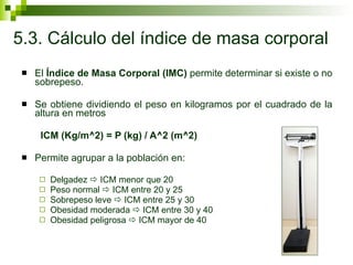 5.3. Cálculo del índice de masa corporal El  Índice de Masa Corporal (IMC)  permite determinar si existe o no sobrepeso. Se obtiene dividiendo el peso en kilogramos por el cuadrado de la altura en metros  ICM (Kg/m^2) = P (kg) / A^2 (m^2) Permite agrupar a la población en: Delgadez    ICM menor que 20 Peso normal    ICM entre 20 y 25  Sobrepeso leve    ICM entre 25 y 30 Obesidad moderada    ICM entre 30 y 40  Obesidad peligrosa    ICM mayor de 40 