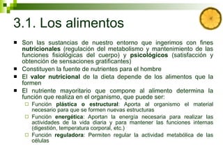 3.1. Los alimentos Son las sustancias de nuestro entorno que ingerimos con fines  nutricionales  (regulación del metabolismo y mantenimiento de las funciones fisiológicas del cuerpo) y  psicológicos  (satisfacción y obtención de sensaciones gratificantes) Constituyen la fuente de nutrientes para el hombre El  valor nutricional  de la dieta depende de los alimentos que la formen  El nutriente mayoritario que compone al alimento determina la función que realiza en el organismo, que puede ser: Función  plástica o estructural : Aporta al organismo el material necesario para que se formen nuevas estructuras Función  energética : Aportan la energía necesaria para realizar las actividades de la vida diaria y para mantener las funciones internas (digestión, temperatura corporal, etc.) Función  reguladora : Permiten regular la actividad metabólica de las células 