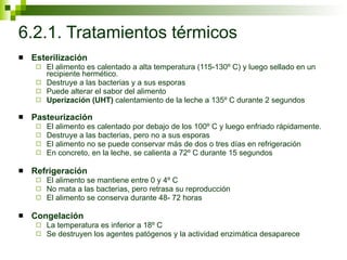 6.2.1. Tratamientos térmicos Esterilización El alimento es calentado a alta temperatura (115-130º C) y luego sellado en un recipiente hermético. Destruye a las bacterias y a sus esporas Puede alterar el sabor del alimento Uperización (UHT)  calentamiento de la leche a 135º C durante 2 segundos Pasteurización El alimento es calentado por debajo de los 100º C y luego enfriado rápidamente. Destruye a las bacterias, pero no a sus esporas El alimento no se puede conservar más de dos o tres días en refrigeración En concreto, en la leche, se calienta a 72º C durante 15 segundos  Refrigeración  El alimento se mantiene entre 0 y 4º C No mata a las bacterias, pero retrasa su reproducción El alimento se conserva durante 48- 72 horas Congelación La temperatura es inferior a 18º C Se destruyen los agentes patógenos y la actividad enzimática desaparece 