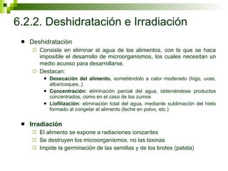 6.2.2. Deshidratación e Irradiación Deshidratación Consiste en eliminar el agua de los alimentos, con lo que se hace imposible el desarrollo de microorganismos, los cuales necesitan un medio acuoso para desarrollarse.   Destacan: Desecación del alimento,  sometiéndolo a calor moderado (higo, uvas, albaricoques..) Concentración:  eliminación parcial del agua, obteniéndose productos concentrados, como en el caso de los zumos Liofilización:  eliminación total del agua, mediante sublimación del hielo formado al congelar el alimento (leche en polvo, etc.) Irradiación El alimento se expone a radiaciones ionizantes Se destruyen los microorganismos, no las toxinas Impide la germinación de las semillas y de los brotes (patata) 