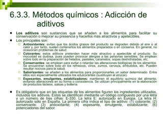 6.3.3. Métodos químicos : Adicción de  aditivos Los aditivos  son sustancias que se añaden a los alimentos para facilitar su conservación o mejorar su presencia y hacerlos más atractivos y apetecibles.  Los principales son: Antioxidantes:  evitan que los ácidos grasos del producto se degraden debido al aire o al calor y, por tanto, suelen contenerlos los alimentos preparados o en conserva. En general, no ocasionan problemas de salud. Colorantes:  estos aditivos pretenden hacer más atractivo y apetecible el producto. Su inocuidad es dudosa, pues pueden provocar alergias a las personas sensibles. Se emplean sobre todo en la preparación de helados, pasteles, caramelos, sopas deshidratadas, etc. Conservantes:  se emplean para evitar o retardar las alteraciones biológicas de los alimentos. Se encuentran sobre todo en los refrescos, vinos, zumos, cerveza, embutidos, etc. Pueden resultar nocivos para la salud. Saborizantes:  se añaden a los alimentos para proporcionarles un sabor determinado. Entre ellos son especialmente utilizados los edulcorantes (sustituyen al azúcar). Espesantes, emulgentes, estabilizadores:  mantienen el equilibrio químico del alimento, evitando alteraciones en su forma o consistencia. Se utilizan principalmente en la elaboración de productos lácteos, salsas y bollería.  Es obligatorio que en las etiquetas de los alimentos figuren los ingredientes utilizados, incluidos los aditivos. Estos se identifican mediante un código compuesto por una letra y un número de tres cifras: E-330. La letra E: autorizado en Europa. La letra H: autorizado sólo en España. La primera cifra indica el tipo de aditivo: (1) colorante; (2) conservante; (3) antioxidante; (4) espesante, emulgente, estabilizante; (6) potenciadores del sabor. 