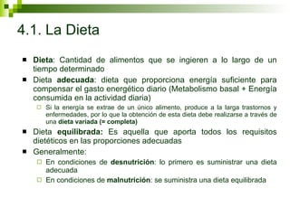 4.1. La Dieta Dieta : Cantidad de alimentos que se ingieren a lo largo de un tiempo determinado  Dieta  adecuada : dieta que proporciona energía suficiente para compensar el gasto energético diario (Metabolismo basal + Energía consumida en la actividad diaria) Si la energía se extrae de un único alimento, produce a la larga trastornos y enfermedades, por lo que la obtención de esta dieta debe realizarse a través de una  dieta variada (= completa) Dieta  equilibrada:  Es aquella que aporta todos los requisitos dietéticos en las proporciones adecuadas Generalmente: En condiciones de  desnutrición : lo primero es suministrar una dieta adecuada En condiciones de  malnutrición : se suministra una dieta equilibrada  