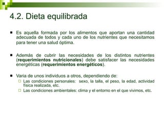4.2. Dieta equilibrada Es aquella formada por los alimentos que aportan una cantidad adecuada de todos y cada uno de los nutrientes que necesitamos para tener una salud óptima.   Además de cubrir las necesidades de los distintos nutrientes ( requerimientos nutricionales ) debe satisfacer las necesidades energéticas ( requerimientos energéticos ).  Varia de unos individuos a otros, dependiendo de:  Las condiciones personales:  sexo, la talla, el peso, la edad, actividad física realizada, etc. Las condiciones ambientales: clima y el entorno en el que vivimos, etc. 